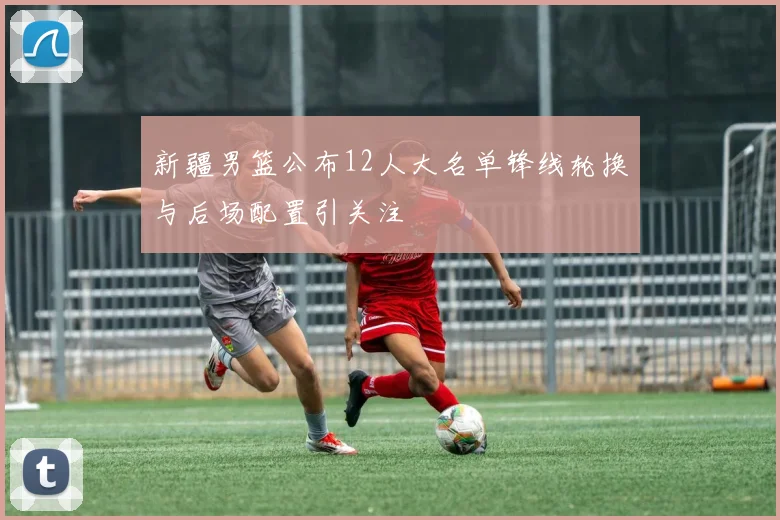 新疆男篮公布12人大名单锋线轮换与后场配置引关注