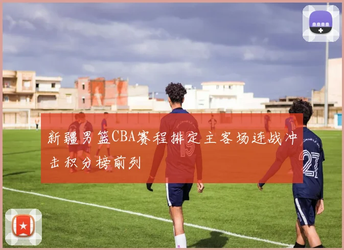 新疆男篮CBA赛程排定主客场连战冲击积分榜前列