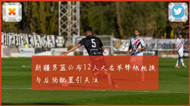 新疆男篮公布12人大名单锋线轮换与后场配置引关注