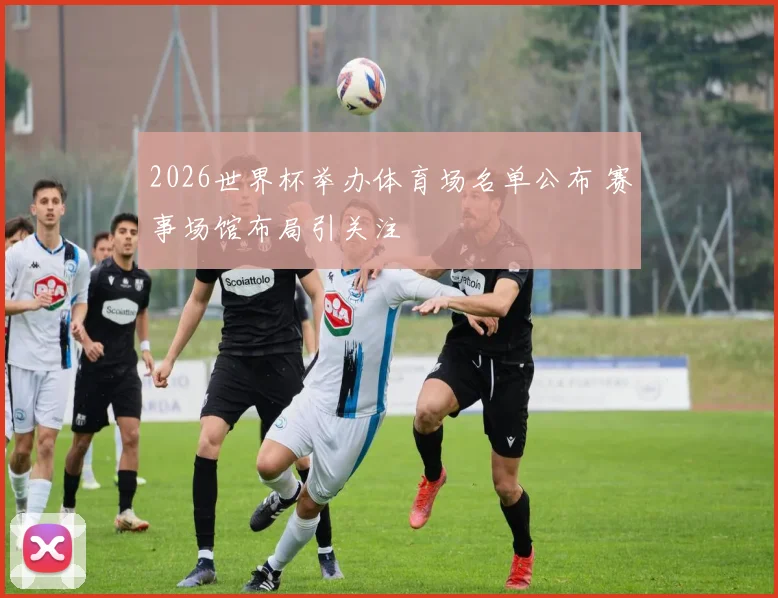 2026世界杯举办体育场名单公布 赛事场馆布局引关注